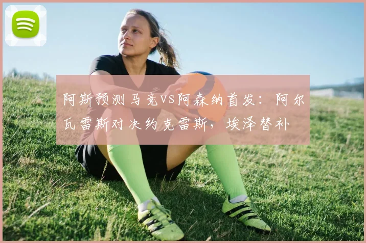 阿斯预测马竞vs阿森纳首发：阿尔瓦雷斯对决约克雷斯，埃泽替补