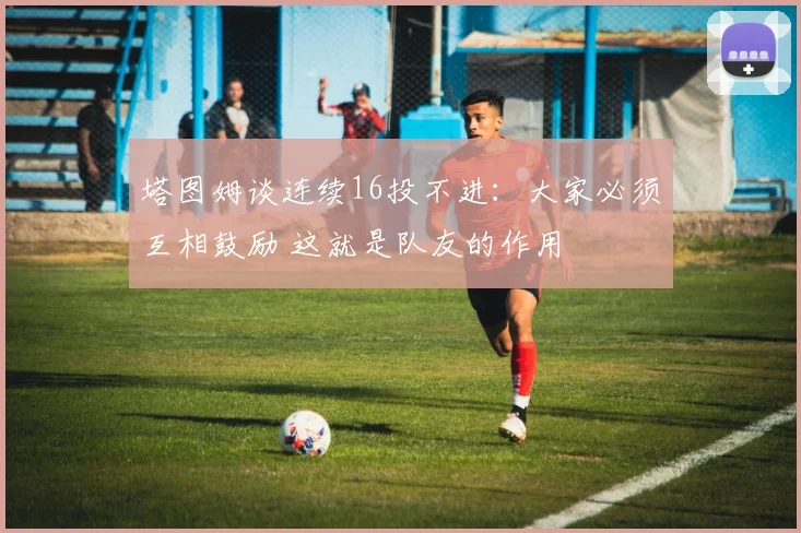 塔图姆谈连续16投不进：大家必须互相鼓励 这就是队友的作用