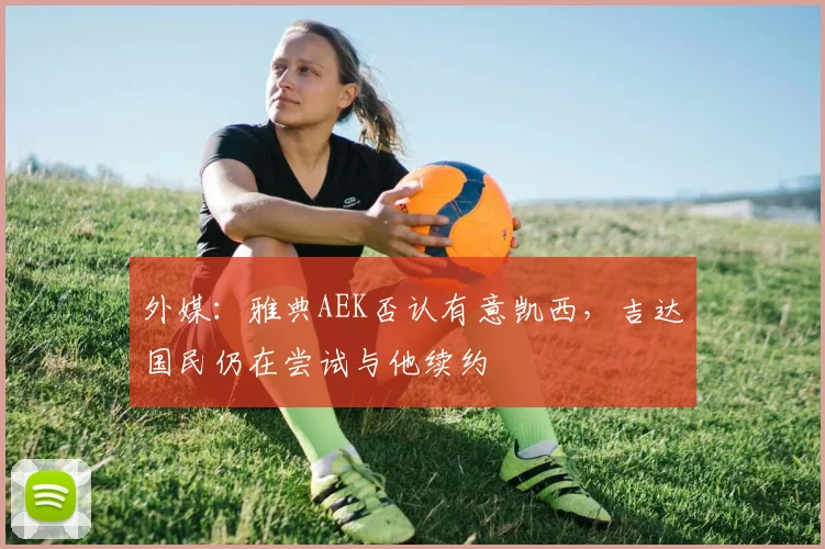 外媒：雅典AEK否认有意凯西，吉达国民仍在尝试与他续约