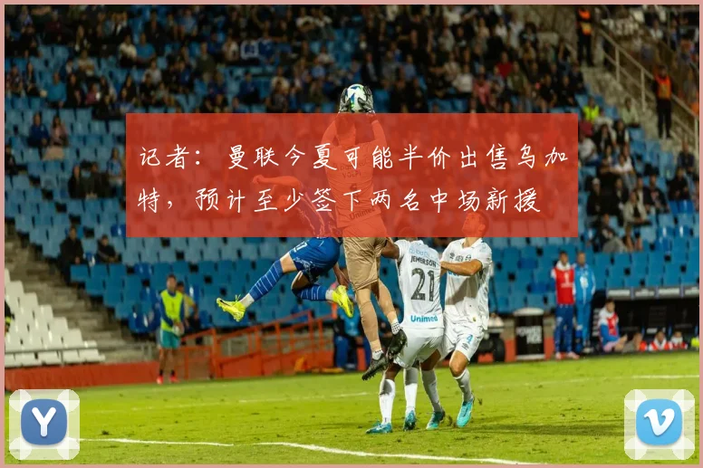 记者：曼联今夏可能半价出售乌加特，预计至少签下两名中场新援